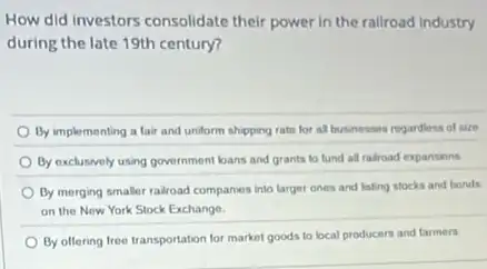 How did investors consolidate their power in the rallroad industry
during the late 19th century?
By implementing a fair and undorm shipping rate for al businesses regardioss of size
By exclusivily using government bans and grants to lund all railroad expansions
By morging smaller railroad companies into larger ones and listing stocks and bends
on the Now York Stock Exchange
By offering free transportation for market goods to local producers and farmers