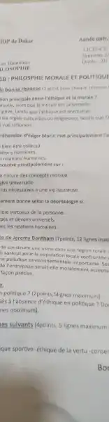 IOP de Dakar
ees Humaines
ILOSOPHIE
1B : PHILOSPHIE MORALE ET POLITIQUE
la bonne réponse (1 point pour chaque reponse
tion principale entre l'éthique et la morale?
duelle, alors que la morale est universelle.
iptive, tandis que l'éthique est normative.
les règles culturelles ou religieuses tandis que l'e
vue rationnel.
réhension d'Edgar Morin met principalement l'a
bien-être collectif.
ations humaines.
s relations humaines.
centre principalemen t sur :
a nature des concepts moraux.
gles universelle.
tus nécessaires à une vie heureuse.
ement bonne selon la déontologie si:
tère vertueux de la personne.
pes et devoirs universels.
ecles relations humaines.
te de Jeremy Bentham (7points, 12 lignes maxi
de construire une usine dans une région rurale
is surtout pour la population locale confrontée :
ne pollution environnementale importante .Sel
de l'entreprise serait-elle moralement accepta
facon précise.
politique?(2 points , Slignes maximum)
iés à l'absence d'éthique en politique ?Do
nes maximum).
es suivants (4points, 5 lignes maximum
que sportive - éthique de la vertu -conser
Bor
Année univ.
LICENCE