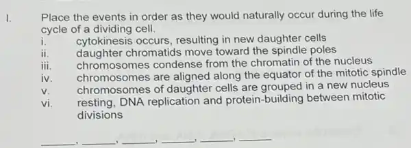 I.
Place the events in order as they would naturally occur during the life
cycle of a dividing cell.
i. cytokinesis occurs resulting in new daughter cells
ii.
daughter chromatids move toward the spindle poles
iii.
chromosomes condense from the chromatin of the nucleus
iv.
chromosomes are aligned along the equator of the mitotic spindle
chromosomes of daughter cells are grouped in a new nucleus
v.
resting, DNA replication and protein-building between mitotic
divisions
vị.
__ __ __ __ __ __
,
.
. -I