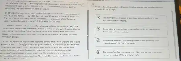 The iponucany machine represented the Ur the
inducements such as offers of public jobs __ The machine sustained itself by
late nineteenth century. __
Bosses purchased voter support with individual economic (73)
exchanging material benefits for political support. __
"By 1890 Irish bosses ran most of the bigcity Democratic machines constructed in
the 1870s and 1880s __ By 1886, the Irish held 58 percent of the seats on the San
Francisco Democratic party central committee __ 61 percent of the Tammany
Society Ipolitical machine in New York City] were Irish in 1890.
__
What accounts for their unusually high group political participation rates? The
Irish capture of the urban Democratic party depended on a large Irish voting bloc. In
city after city the Irish mobilized politically much more quickly than other ethnic
groups. Irish naturalization and voter registration rates were the highest of all the
immigrant groups.
"In the 1860s] Radical Republicans captured control of the New England and Middle
Atlantic states __ [Theyl pursued a program of electoral and institutional reform in
the eastern states with urban Democratic (and Irish)strongholds. Rather than
weakening the embryonic Democratic city organizations, the Radical attack
succeeded in strengthening these machines. The election of pro-machine
Democratic governors in states such as New York New Jersey, and California further
ided Irish machine huildinn
to
Which of the following pieces of historical evidence would best modify the overall
argument of the excerpt?
A Political machines engaged in active campaigns to naturalize new
Irish immigrants as citizens.
B Some urban areas with large Irish populations did not develop Irish-
dominated political machines.
C Irish people received a significant percent of new patronage jobs
created in New York City in the 1890s.
D The Irish in San Francisco were more likely to vote than other ethnic
groups in the late 1890s and early 1900s.