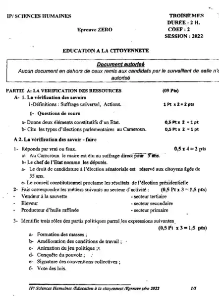 IP/SCIENCES HUMAINES
Aucun document en dehors de ceux remis aux candidats par le surveillant de salle n'c
autorisó
PARTIE A: LA VERIFICATION DES RESSOURCES
A- 1. La vérification des savoirs
1-Définitions : Suffrage universe!Actions.
1- Questions de cours
a- Donne deux eléments constitutifs d'un Etat.
b- Cite les types d'élections parlementaires au Cameroun.
A 2. La vérification des savoir - faire
1- Réponds par yrai ou faux.
0,5times 4=2pts
a: Au Camcroun ie maire est élu au suffrage direct pour 5 ms.
b- Le chef de I'Etat nomme les députés.
a- Le droit dc candidature a l'élection sénatoriale est réservé aux citoyens âgés de
35 ans.
e- Le conseil constitutionnel proclame les résultats de l'élection présidentielle
2- Fais correspondre les métiers suivants au secteur d'activité :
(0,5Pttimes 3=1,5pts)
Vendeur à la sauvette
- secteur tertiaire
Eleveur
- secteur secondaire
Producteur d'huile raffinée
- secteur primaire
3- Identifie trois rôles des partis politiques parmi,les expressions suivantes
(0,5Pttimes 3=1,5 pts)
a. Formation des masses;
b. Amélioration des conditions de travail ; .
c. Animation du jeu politique ;x
d- Conquête du pouvoir; :
e- Signature des conventions collectives ;
f. Vote des lois.
IP/Scences Humatnes TEducation a la citoyennete/Epreuve zéro 2022
Epreuve ZERO
EDUCATION A LA CITOYENNETE
Document autorisé
1/3