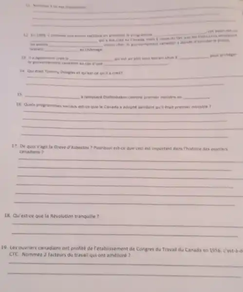 is
__
12 in 1858 commet une aneur tactique en annulant le programine
__
__ qui a ete cred au Canada, mais
du fait que
les avions __
mains cher, le gouvementent canadien a deciste diamuler to projet.
laissant __ au chomage
13. is agalement cree __ qui est an abri sous terrain situd __ pout proteger
he powernement canadien en cas dine __
14. Qui etait Tommy Douglas et quest-cequil a cree?
__
__ a nemolace Diefenbaker comme premier ministre en __
16. Quels programmes sociaux est-ce que le Canada a adopte pendant quil etait premier ministre 7
__
17. De quois'agit la Greve d'Asbestas?Pourquol est-ce que ceci est important dans I'histoire des ouvriers
canadiens?
__
18. Qu'est-ce que la Revolution tranquille?
__
19. Les ouvriers canadiens ont profité de rétablissement de Congres du Travail du Canada en 1956, c'est did
CTC. Nommez 2 facteurs du travail qui ont amelloré?
__