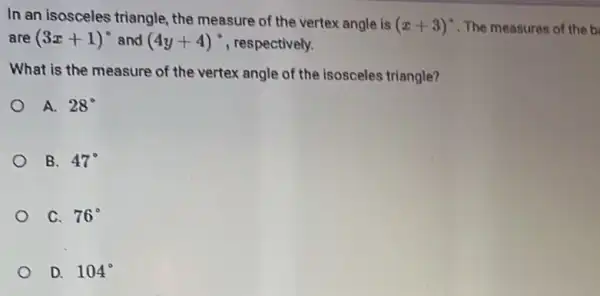 In an isosceles triangle the measure of the vertex angle is (x+3)^circ  . The measures of the b
are (3x+1)^circ  and (4y+4)^circ  , respectively.
What is the measure of the vertex angle of the isosceles triangle?
A. 28^circ 
B. 47^circ 
C. 76^circ 
D. 104^circ