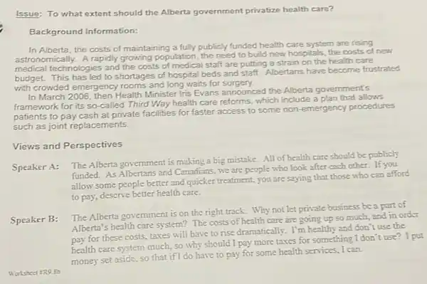 Issue: To what extent should the Alberta government privatize health care?
Background Information:
In Alberta, the costs of maintaining a fully publicly funded health care system are rising
astronomically. A rapidly growing population, the need to build new hospitals, the costs of new
medical technologies and the costs of medical staff are putting a strain on the health care
budget. This has led to shortages of hospital beds and staff. Albertans have become frustrated
with crowded emergency rooms and long waits for surgery.
In March 2006, then Health Minister Iris Evans announced the Alberta government's
framework for its so -called Third Way health care reforms, which include a plan that allows
patients to pay cash at private facilities for faster access to some non-emergency procedures
such as joint replacements.
Views and Perspectives
Speaker A:
The Alberta government is making a big mistake.All of health care should be publicly
funded. As Albertans and Canadians, we are people who look after cach other. If you
allow some people better and quicker treatment, you are saying that those who can afford
to pay, descrive better health care.
Speaker B:
The Alberta government is on the right track.Why not let private business be a part of
Alberta's health care system?The costs of health care are going up so much, and in order
pay for these costs taxes will have to rise dramatically. I'm healthy and don't use the
health care system much,so why should I pay more taxes for something I don't use 21 put
money set aside, so that if I do have to pay for some health services, I can.
Worksheet 5R9.8b