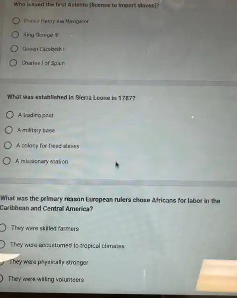 Who issued the first Asiento (license to import slaves)?
Prince Henry the Navigator
King George III
Queen Elizabeth I
Charles I of Spain
What was established in Sierra Leone in 1787?
A trading post
A military base
A colony for freed slaves
A missionary station
What was the primary reason European rulers chose Africans for labor in the
Caribbean and Central America?
They were skilled farmers
They were accustomed to tropical climates
They were physically stronger
They were willing volunteers