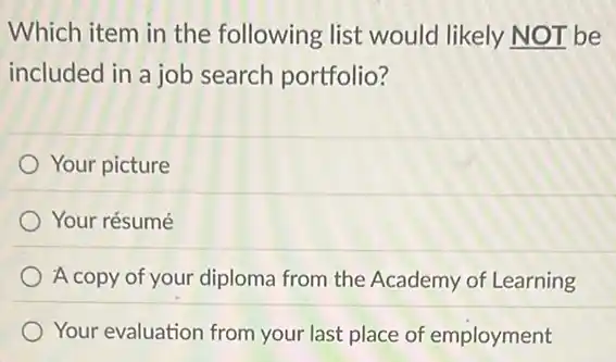 Which item in the following list would likely NOT be
included in a job search portfolio?
Your picture
Your résumé
A copy of your diploma from the Academy of Learning
Your evaluation from your last place of employment