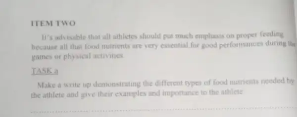 ITEM TWO
It's advisable that all athletes should put much emphasis on proper feeding
because all that food nutrients are very essential for good performances during the
games or physical activities.
TASK a
Make a write up demonstrating the different types of food nutrients needed by
the athlete and give their examples and importance to the athlete.
__