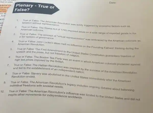 ITP
Plenary -True or
False?
1. True or False: The American Revolution was solely triggored by economic factors such as
taxation without representation.
2. True or False: The Stamp Act of 1765 imposed taxes on a wide range of imported goods in the
American colonies.
3. True or False: The concept of "virtual representation"was embraced by the American colonists as
a fair system of governance.
4. True or False: John Locke's ideas had no influence on the Founding Fathers'thinking during the
American Revolution.
5.
speech and the press but not freedom of religion.
True or False: The First Amendment to the United States Constitution guarantees freedom of
6. True or False: The Boston Toa Party was an event in which American colonists protested against
high tea pricos imposed by the British.
7.
True or False: The Haltian Revolution was inspired by the success of the American Revolution
and led to the establishment of an independent nation.
8.
True or False: Slavery was abolished in the United States immediately after the American
Revolution ended.
9.True or False: The American Revolution's legacy includes ongoing dobates about balancing
individual freedoms with societal needs.
10. inspire other movements for independence worldwide.
True or False: The American Revolution's influence was limited to the United States and did not