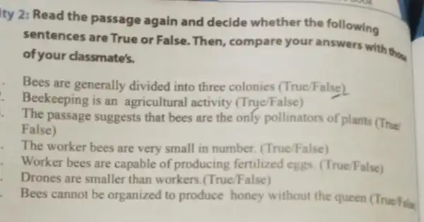 ity 2: Read the passage again and decide whether the following
sentences are True or False. Then, compare your answers with they
of your classmate's.
Bees are generally divided into three colonies (True/False)
Beekeeping is an agricultural activity (True/False)
The passage suggests that bees are the only pollinators of plants (True
False)
The worker bees are very small in number.(True/False)
Worker bees are capable of producing fertilized eggs. (True/False)
Drones are smaller than workers.(True/False)
Bees cannot be organized to produce honey without the queen (TrueFine