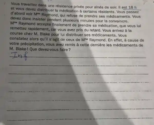 i.
Vous travaillez dans une résidence privée pour añnés de soir. II est 18 h
et vous devez distribuer la médication à certains résidents . Vous passez
d'abord voir M^me
Raymond, qui refuse de prendre ses médicaments . Vous
devez dong insister pendant plusieurs minutes pour la convaincre.
M^me
Raymond accepte finalement de prendre sa médication, que vous lui
remettez rapidement, car vous avez pris du retard. Vous arrivez à la
course chez M Blake pour lui distribuer ses médicaments . Vous
constatez alors qu'il s'agit de ceux de M^me Raymond. En effet , à cause de
votre précipitation , vous avez remis à cette dernière les médicaments de
M. Blake!Que devez-vous faire?
__