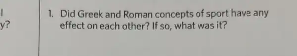 I
y?
1. Did Greek and Roman concepts of sport have any
effect on each other? If so, what was it?