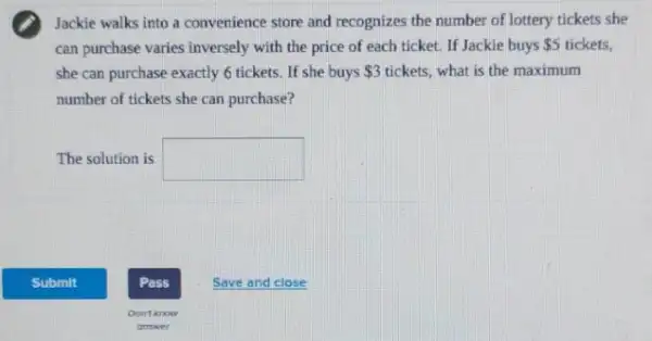 Jackie walks into a convenience store and recognizes the number of lottery tickets she
can purchase varies inversely with the price of each ticket. If Jackie buys 5 tickets,
she can purchase exactly 6 tickets. If she buys 3 tickets, what is the maximum
number of tickets she can purchase?
The solution is square