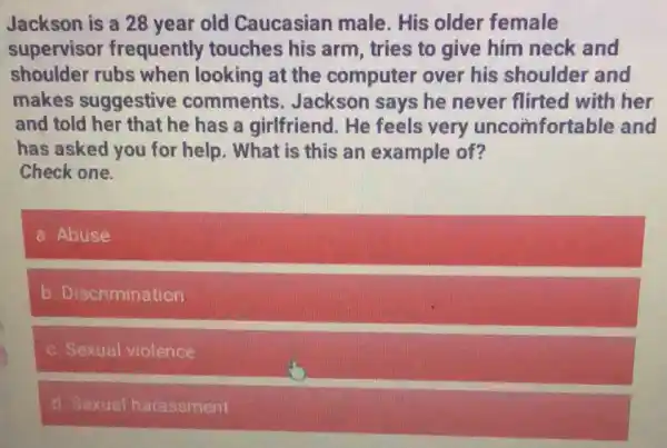 Jackson is a 28 year old Caucasian male. His older female
supervisor frequently touches his arm, tries to give him neck and
shoulder rubs when looking at the computer over his shoulder and
makes suggestive comments . Jackson says he never flirted with her
and told her that he has a girlfriend . He feels very uncomfortable and
has asked you for help. What is this an example of?
Check one.
a. Abuse
b. Discrimination
c. Sexual violence
d. Sexual harassment