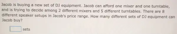 Jacob is buying a new set of DJ equipment. Jacob can afford one mixer and one turntable,
and is trying to decide among 2 different mixers and 5 different turntables . There are 8
different speaker setups in Jacob's price range. How many different sets of DJ equipment can
Jacob buy?
square  sets