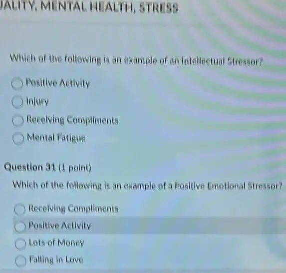 JALITY, MENTAL HEALTH, STRISS
Which of the following is an example of an Intellectual Stressor?
Positive Activity
Injury
Receiving Compliments
Mental Fatigue
Question 31 (1 point)
Which of the following is an example of a Positive Emotional Stressor?
Receiving Compliments
Positive Activity
Lots of Money
Falling in Love