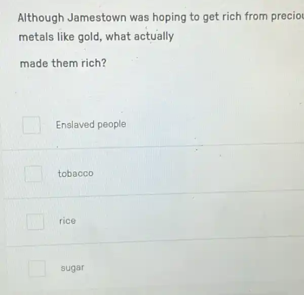 Although Jamestown was hoping to get rich from precio
metals like gold , what actually
made them rich?
Enslaved people
tobacco
rice
sugar