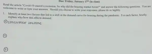 January	class)
Read the article "Covid.19 caused a recession.So why did the housing market boom?" and answer the following questions.You are
welcome to write or type your answers. Should you choose to write your responses, please do so legibly.
1. Identify at least two factors that led to a shift in the demand curve for housing during the pandemic. For each factor, briefly
explain why/how this affects demand.
Oconsumer income