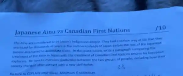 Japanese Ainu vs Canadian First Nations
The Ainu are considered to be Japan's indigenous people. They had certain way of life that they
practiced for thousands of years in the northern islands of Japan before the rest of the Japariese
people attempted to assimilate them. In the space below, write a paragraph comparing the
treatment of the Ainu in Japan with the treatment of Canadian First Mations people by European
explorers. Be sure to mention similarities between the two groups of people, including how their
society changed after contact with a new civilization.
Bersure to EXPLAIN your ideas. Minimum 6 sentences.