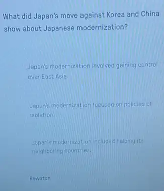 What did Japan's move against Korea and China
show about Japanese modernization?
Japan's modernization invoved gaining control
over East Asia.
Japan's modernization focused on policies of
isolation.
Japan's modernization incuded helping its
neighboring countries.
Rewatch