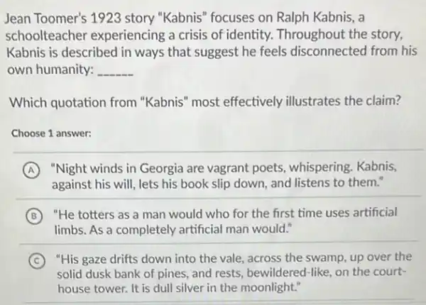 Jean Toomer's 1923 story "Kabnis" focuses on Ralph Kabnis, a
schoolteacher experiencing a crisis of identity. Throughout the story,
Kabnis is described in ways that suggest he feels disconnected from his
own humanity: __
Which quotation from "Kabnis" most effectively illustrates the claim?
Choose 1 answer:
A "Night winds in Georgia are vagrant poets whispering. Kabnis,
against his will, lets his book slip down and listens to them."
B "He totters as a man would who for the first time uses artificial
limbs. As a completely artificial man would."
C "His gaze drifts down into the vale, across the swamp, up over the
solid dusk bank of pines, and rests, bewildered -like, on the court-
house tower. It is dull silver in the moonlight."