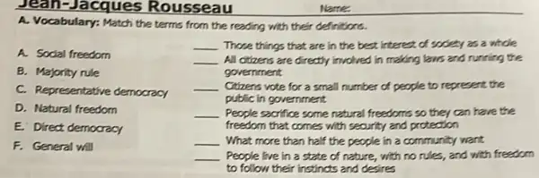 Jean-Jacques Rousseau
A. Vocabulary: Match the terms from the reading with their definitions.
A. Sodal freedom
B. Majority rule
C. Representative democracy
D. Natural freedom
E. Direct democracy
F. General will
__ Those things that are in the best interest of sodety as a whole
__ All citzens are directly involved in making laws and running the
government
__ Citizens vote for a small number of people to represent the
public in government
__ People sacrifice some netural freedoms so they can have the
freedom that comes with security and protection
__ What more than half the people in a community want
__ People live in a state of nature, with no rules, and with freedom
to follow their instincts and desires
Name.