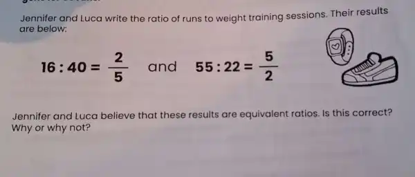 Jennifer and Luca write the ratio of runs to weight training sessions.Their results
are below:
16:40=(2)/(5) and 55:22=(5)/(2)
Jennifer and Luca believe that these results are equivalent ratios. Is this correct?
Why or why not?