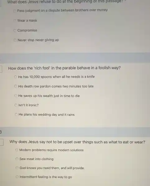 What does Jesus refuse to do at the beginning of this passage?
Pass judgment on a dispute between brothers over money
Wear a mask
Compromise
Never stop never giving up
How does the 'rich fool' in the parable behave in a foolish way?
He has 10,000 spoons when all he needs is a knife
His death row pardon comes two minutes too late
He saves up his wealth just in time to die
Isn't it ironic?
He plans his wedding day and it rains
Why does Jesus say not to be upset over things such as what to eat or wear?
Modern problems require modern solutions
Sew meat into clothing
God knows you need them, and will provide.
Intermittent fasting is the way to go
