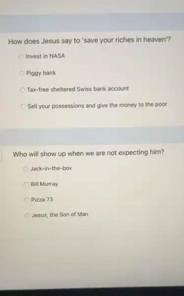 How does Jesus say to 'save your riches in heaven'?
Invest in NASA
Piggy bank
Tax-free sheltered Swiss bank account
Sell your possessions and give the money to the poor
Who will show up when we are not expecting him?
Jack-in-the-box
Bill Murray
Pizza 73
Jesus, the Son of Man