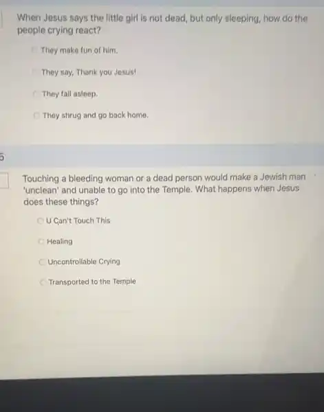 When Jesus says the little girl is not dead, but only sleeping, how do the
people crying react?
They make fun of him.
They say, Thank you Jesus!
They fall asleep.
They shrug and go back home
Touching a bleeding woman or a dead person would make a Jewish man
"unclean' and unable to go into the Temple. What happens when Jesus
does these things?
U Can't Touch This
Healing
Uncontrollable Crying
Transported to the Temple