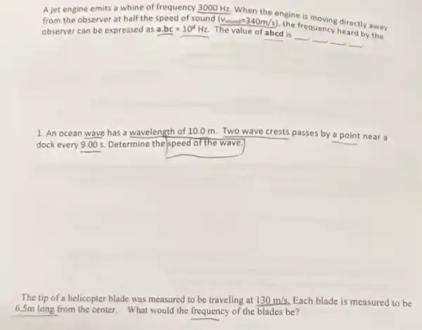 A jet engine emits a whine of frequency 3000 Hz. When the engine is moving directly away from the observer at half the speed of sound
The value of abcd is
__ __ __ __
observer can be expressed as a.bctimes 10^dHz
(v_(sound)=340m/s)
engine
directly away
1. An ocean wave has a wavelength of 10.0 m. Two wave crests passes by a point near a
dock every 9.005. Determine the/speed of the wave
The tip of a helicopter blade was measured to be traveling at 130m/s. Each blade is measured to be
6.5m long from the center. What would the frequency of the blades be?