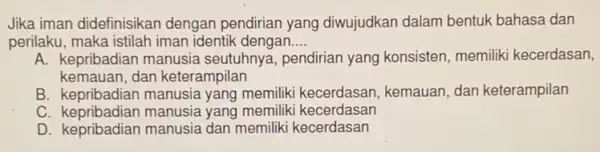 Jika iman didefinisikan dengan pendirian yang diwujudkan dalam bentuk bahasa dan
perilaku, maka istilah iman identik dengan __
A. kepribadian manusia seutuhnya, pendirian yang konsisten, memiliki kecerdasan,
kemauan, dan keterampilan
B. kepribadian manusia yang memiliki kecerdasan , kemauan, dan keterampilan
C. kepribadian manusia yang memiliki kecerdasan
D. kepribadian manusia dan memiliki kecerdasan