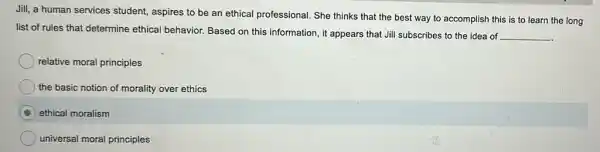 Jill, a human services student, aspires to be an ethical professional. She thinks that the best way to accomplish this is to learn the long
list of rules that determine ethical behavior.Based on this information it appears that Jill subscribes to the idea of __
relative moral principles
the basic notion of morality over ethics
C ethical moralism
universal moral principles