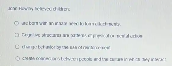 John Bowlby believed children:
are born with an innate need to form attachments.
Cognitive structures are patterns of physical or mental action
change behavior by the use of reinforcement.
create connections between people and the culture in which they interact.