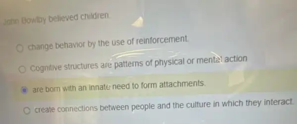 John Bowlby believed children:
change behavior by the use of reinforcement.
Cognitive structures are patterns of physical or mental action
C
are born with an innate need to form attachments.
create connections between people and the culture in which they interact