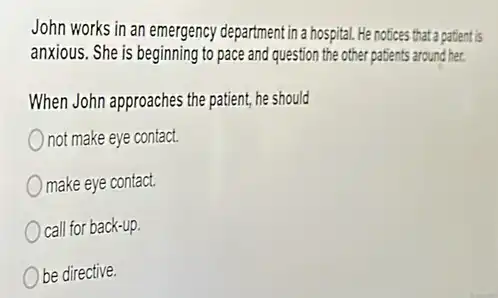 John works in an emergency department in a hospital.He notices that a patient is
anxious. She is beginning to pace and question the other patients around her.
When John approaches the patient, he should
not make eye contact.
make eye contact.
call for back-up.
be directive.