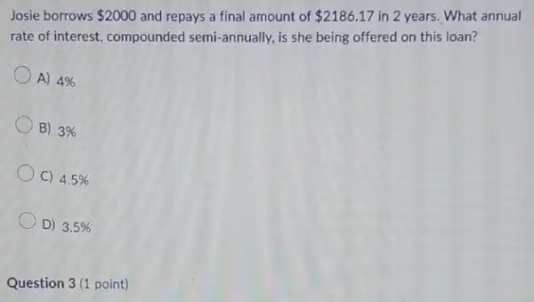 Josie borrows
 2000
and repays a final amount of
 2186.17
in 2 years. What annual
pre-of interest, compounded semi-annually, is she being offered on this loan?
A) 4% 
B) 3% 
C) 4.5% 
D) 3.5% 
Question 3(1 point)