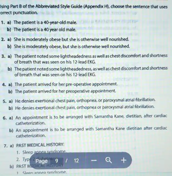 Jsing Part B of the Abbreviated Style Guide (Appendix H)choose the sentence that uses
orrect punctuation.
1. a) The patient is a 40-year-old male.
b) The patient is a 40 year old male.
2. a) She is moderately obese but she is otherwise well nourished.
b) She is moderately obese, but she is otherwise well nourished.
3. a) Thepatient noted some lightheadedness as well as chest discomfort and shortness
of breath that was seen on his 12 -lead EKG.
b) The patient noted some lightheadedness as well as chest discomfort and shortness
of breath that was seen on his 12 -lead EKG.
4. a) The patient arrived for her pre-operative appointment.
b) The patient arrived for her preoperative appointment.
5. a) He denies exertional chest pain, orthopnea or paroxysmal atrial fibrillation.
b) He denies exertional chest pain orthopnea or paroxysmal atrial fibrillation.
6. a) An appointment is to be arranged with Samantha Kane dietitian, after cardiac
catheterization.
b) An appointment is to be arranged with Samantha Kane dietitian after cardiac
catheterization.
7. a) PAST MEDICAL HISTORY:
1. Sleep apnea syndrome
b) PAST MEDICAL HISTORY
1 Sleen annea svndrome