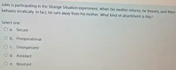 Jules is participating in the Strange Situation experiment When his mother returns he freezes, and then
behaves erratically, in fact,he runs away from his mother. What kind of attachment is this?
Select one:
a. Secure
b. Preoperational
c Disorganized
d. Avoidant
e. Resistant