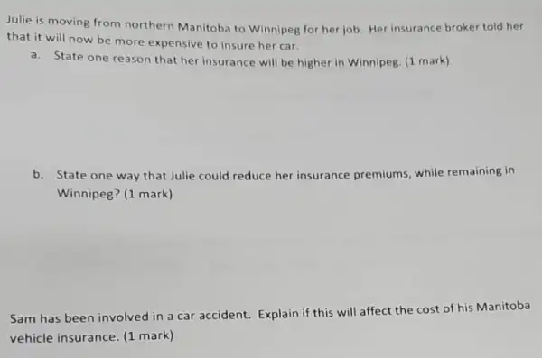 Julie is moving from northern Manitoba to Winnipeg for her job Her insurance broker told her
that it will now be more expensive to insure her car.
a. State one reason that her insurance will be higher in Winnipeg. (1 mark)
b. State one way that Julie could reduce her insurance premiums while remaining in
Winnipeg? (1 mark)
Sam has been involved in a car accident Explain if this will affect the cost of his Manitoba
vehicle insurance. (1 mark )