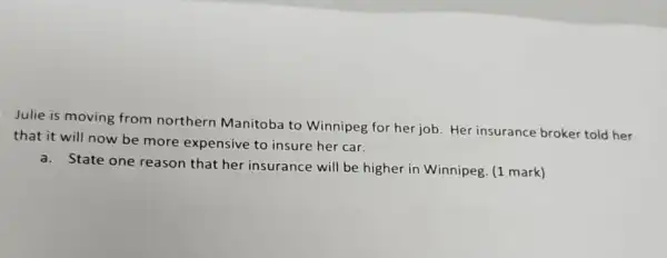 Julie is moving from northern Manitoba to Winnipeg for her job Her insurance broker told her
that it will now be more expensive to insure her car.
a. State one reason that her insurance will be higher in Winnipeg. (1 mark)