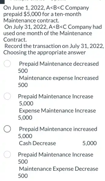 On June 1 1,2022,Alt Blt C 2, A<B<C Company
prepaid 5,000 for a ten -month
Maintenance contract.
On July 31,2022,Alt Blt C Company had
used one month of the Maintenance
Contract.
Record the transaction on July 31, 2022,
Choosing the appropriate answer
Prepaid Maintenance decreased
500
Maintenance expense Increased
500
Prepaid Maintenance Increase
5,000
Expense Maintenance Increase
5,000
Prepaid Maintenance increased
5,000
Cash Decrease	5,000
Prepaid Maintenance Increase
Maintenance Expense Decrease
500