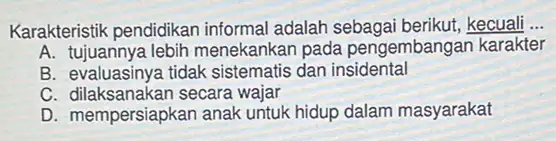 Karakteristik pendidikan informal adalah sebagai berikut,kecuali __
A. tujuannya lebih menekankan pada pengembangan karakter
B. evaluasinya tidak sistematis dan insidental
C. dilaksanakan secara wajar
D. mempersiapkan anak untuk hidup dalam masyarakat