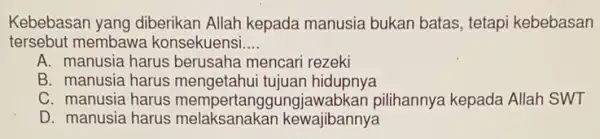 Kebebasan yang diberikan Allah kepada manusia bukan batas tetapi kebebasan
tersebut membawa konsekuensi __
A. manusia harus berusaha mencari rezeki
B. manusia harus mengetahui tujuan hidupnya
C. manusia harus mempertanggung jawabkan pilihannya kepada Allah SWT
D. manusia harus melaksanakan kewajibannya