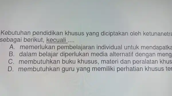 Kebutuhan pendidikan khusus yang diciptakar I oleh ketunanetre
sebagai berikut , kecuali __
A. m emerlukan pembelajarar individual untuk mendapatke
B.. dalam belajar diperlukan media alternatif dengan meng
C. mei nbutuhkan , buku khusus , materi i dan peralatan khus
D membutuhkar I guru yang memiliki perhatian khusus ; ter