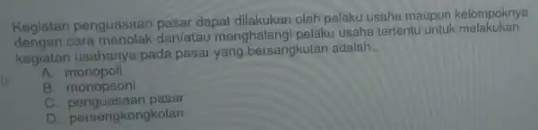 Kegiatan penguasaan pasar dapat dilakukan oleh pelaku usaha maupun kelompoknya
cara menolak dan/atau menghalang i pelaku usaha tertentu untuk melakukan
kegiatan usahanya pada pasar yang bersangkutan adalah
__
A. monopoli
B monopsoni
C. penguasaa pasar
D persengkongkolan