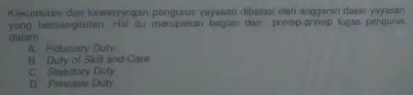 Kekuasaan dan kewensngan pengurus yayasan dibatasi oleh anggaran dasar yayasan
yang bersangkut an. Hal itu merupakan bagian dari prinsip-prinsip tugas pengurus
dalam __
A. Fiduciary Duty
B. Duty of Skill and Care
c Statutory Duty
D. Principle Duty