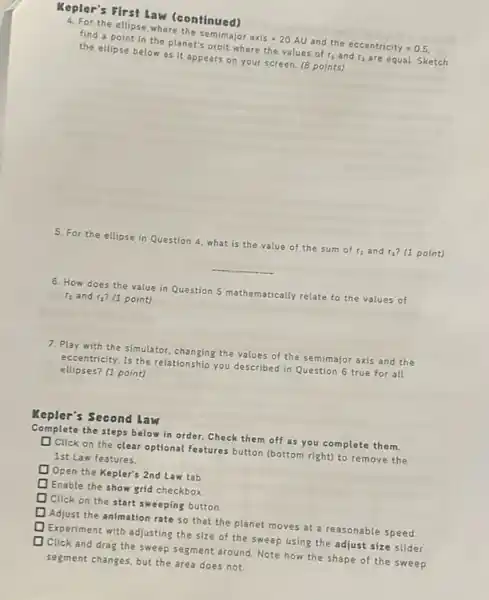 Kepler's First law (continued)
4. For the ellipse where the semimajor axis 20 AU and the eccentricity =0.5
find a point in the planet's orbit where the values of r_(1) and r_(2) are equal. Sketch
the ellipse below as it appears on your screen. (8 points)
5. For the ellipse in Question 4, what is the value of the sum of r_(3) and r_(2) (1 point)
__
6. How does the value in Question 5 mathematically relate to the values of
r_(1) and t_(2) (1 point)
7. Play with the simulator, changing the values of the semimajor axis and the
eccentricity. Is the relationship you described in Question 6 true for all
ellipses? (1 point)
Kepler's Second law
Complete the steps belo win order. Check them off as you complete them.
square  Click on the clear optional features button (bottom right) to remove the
1st Law features.
square  Open the Kepler's 2nd Law tab
square  Enable the show grid checkbox.
square  Click on the start sweeping button
square  Adjust the animation rate so that the planet moves at a reasonable speed.
square  Experiment with adjusting the size of the sweep using the adjust size slider
Click and drag the sweep segment around. Note how the shape of the sweep
segment changes, but the area does not
