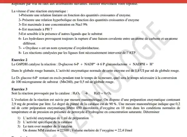 Keponare par vrai ou raux HUX amminions sunvantes.prevement voure reponse:
La vitesse d'une réaction enzymatique :
1-Présente une relation linéaire en fonction des quantités croissantes d'enzyme.
2- Présente une relation hyperbolique en fonction des quantités croissantes d'enzyme
3- Est maximale à une concentration en Nacl 9% 
4- Est maximale à PH7
5-Est sensible à la présence d'autres ligands que le substrat
6. Les hydrolases provoquent toujours la rupture d'une liaison covalente entre un atome de carbone et un atome
différent.
7- a Oxydase >>est un nom synonyme d'oxydoréductase.
8- Les réactions catalysées par les ligases font nécessairement intervenir de l'ATP.
Exercice 2
Le G6PDH catalyse la réaction : D-glucose6-P+NADP^+arrow 6Pgluconolactone+NADPH+H^+
Dans le globule rouge humain, L'activité enzymatique normale de cette enzyme est de 1,4 UI par ml de globule rouge.
Le D- glucose 6-P restant en excès pendant tout le temps de la mesure, quel sera le temps nécessaire à la conversion
de 100 microgramme de substrat (M=260) , par 0,5 ml de globule rouge.
Exercice 3
Soit la réaction provoquée par la catalase : H_(2)O_(2)arrow H_(2)O+1/2O_(2)
L'évolution de la réaction est suivie par mesure manométrique. On dispose d'une préparation enzymatique contenant
2,9 mg de protéine par litre. Le degré de pureté de la catalase est de 90%  . Une mesure manométrique indique que 0,2
ml de cette préparation enzymatique libère 650 microlitres d'oxygène en 10 min dans les conditions normales de
température et de pression en présence de peroxyde d'hydrogène en concentration saturante . Déterminer
1) L'activité enzymatique de I ml de préparation
2) L'activité spécifique de la catalase
3) Leturn over number de la catalase
On donne MM catalase=22500 ; Volume molaire de I'oxyggrave (e)ne=22,41/mol