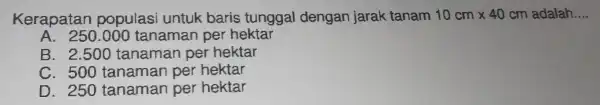 Kerapatan populas untuk baris tunggal dengan jarak tanam 10cmtimes 40cm	__ 40 cm adalah
A. 250.000 tanaman per hektar
B. 2.500 tanaman per hektar
C. 500 tanaman per hektar
D. 250 tanaman per hektar