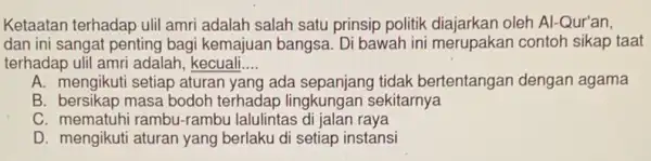 Ketaatan terhadap ulil amri adalah salah satu prinsip politik diajarkan oleh Al-Qur'an,
dan ini sangat penting bagi kemajuan bangsa Di bawah ini merupakar contoh sikap taat
terhadap ulil amri adalah kecuali __
A. mengikuti setiap aturan yang ada sepanjang tidak bertentangan dengar agama
B. bersikap masa bodoh terhadap lingkungan sekitarnya
C. mematuhi rambu -rambu lalulintas di jalan raya
D. mengikuti aturan yang berlaku di setiap instansi